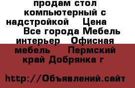 продам стол компьютерный с надстройкой. › Цена ­ 2 000 - Все города Мебель, интерьер » Офисная мебель   . Пермский край,Добрянка г.